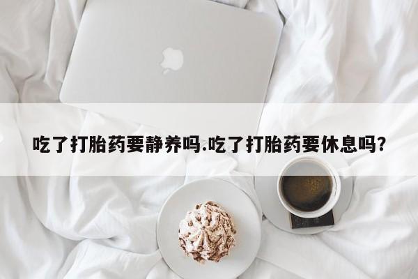 打胎药正品专卖微信吃了打胎药要静养吗.吃了打胎药要休息吗？