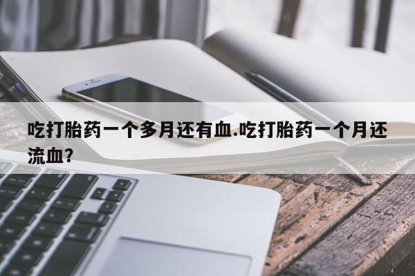 打胎药正品专卖微信吃打胎药一个多月还有血.吃打胎药一个月还流血？