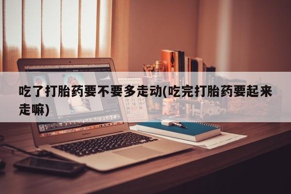 打胎药正品专卖微信吃了打胎药要不要多走动(吃完打胎药要起来走嘛)