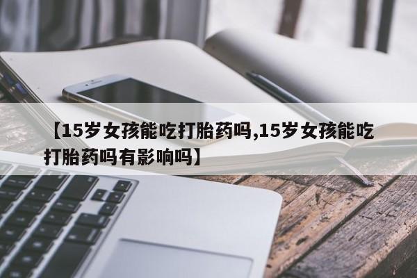 打胎药正品专卖微信【15岁女孩能吃打胎药吗,15岁女孩能吃打胎药吗有影响吗】