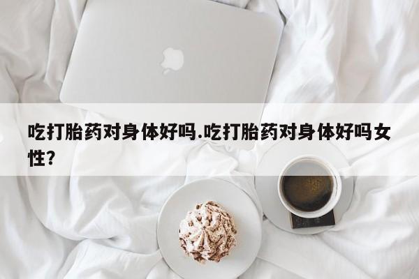 打胎药正品专卖微信吃打胎药对身体好吗.吃打胎药对身体好吗女性？