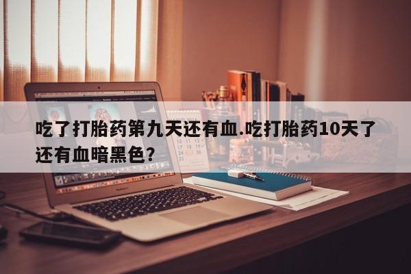 打胎药正品专卖微信吃了打胎药第九天还有血.吃打胎药10天了还有血暗黑色？