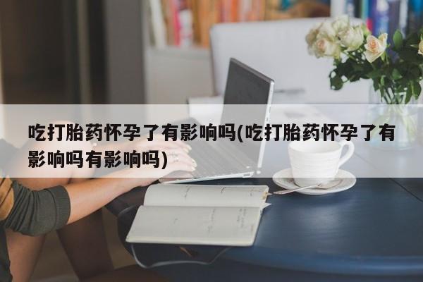 打胎药正品专卖微信吃打胎药怀孕了有影响吗(吃打胎药怀孕了有影响吗有影响吗)