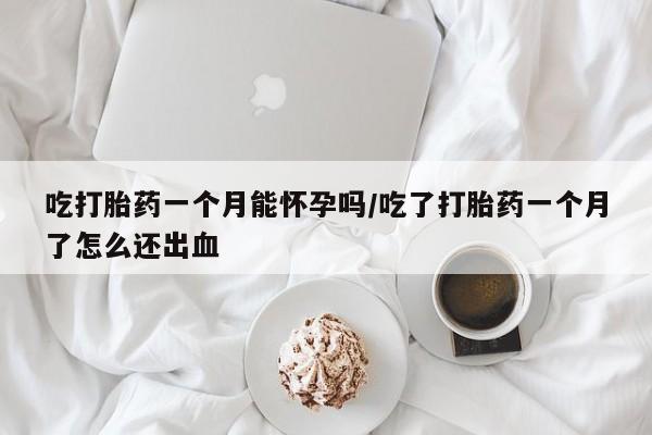 打胎药正品专卖微信吃打胎药一个月能怀孕吗/吃了打胎药一个月了怎么还出血